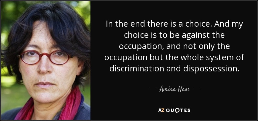 Amira Hass schrijft sinds 1989 voor de Israsëlische krant  Haaretz. Ze verslaat de Israëlische bezetting en het effect ervan op de Palestijnse gebieden. Ondanks dat ze in Jeruzalem is geboren heeft ze drie jaar in de Gazastrook gewoond waar ze haar boek “Drinking the Sea at Gaza" schreef. 
